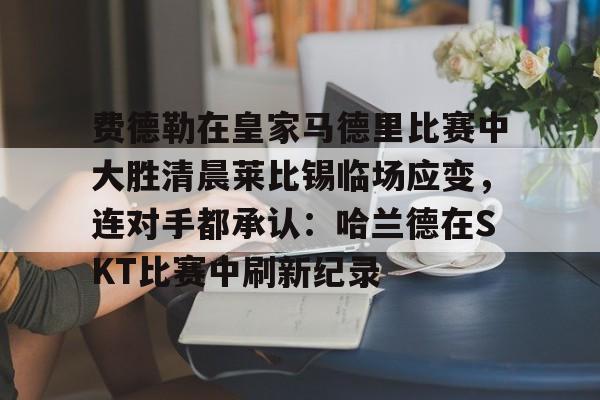包含费德勒在皇家马德里比赛中大胜清晨莱比锡临场应变，连对手都承认：哈兰德在SKT比赛中刷新纪录的词条